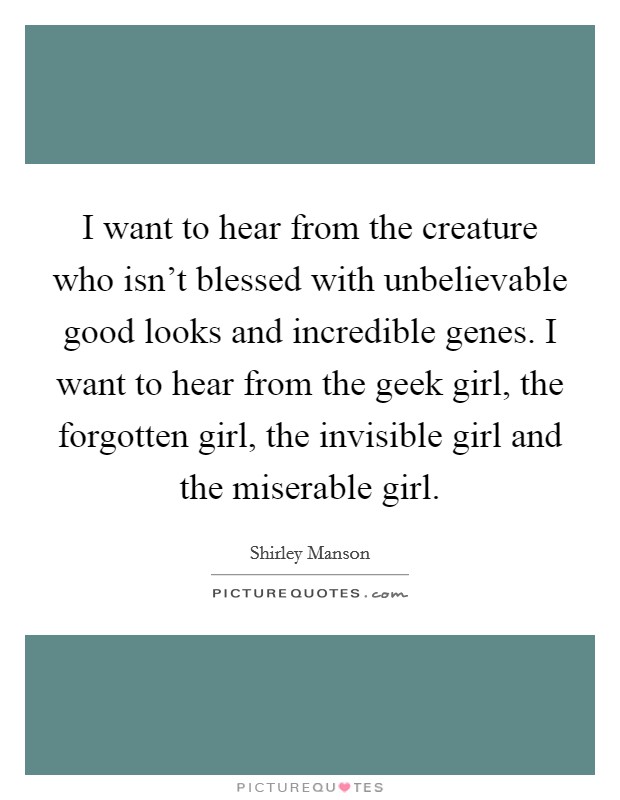 I want to hear from the creature who isn't blessed with unbelievable good looks and incredible genes. I want to hear from the geek girl, the forgotten girl, the invisible girl and the miserable girl. Picture Quote #1