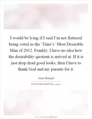 I would be lying if I said I’m not flattered being voted as the ‘Time’s’ Most Desirable Man of 2012. Frankly, I have no idea how the desirability quotient is arrived at. If it is just drop dead good looks, then I have to thank God and my parents for it Picture Quote #1