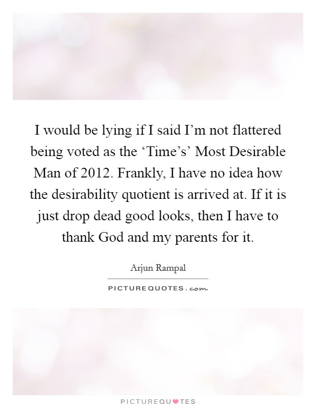 I would be lying if I said I'm not flattered being voted as the ‘Time's' Most Desirable Man of 2012. Frankly, I have no idea how the desirability quotient is arrived at. If it is just drop dead good looks, then I have to thank God and my parents for it. Picture Quote #1