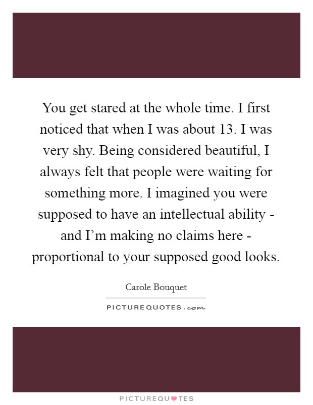 You get stared at the whole time. I first noticed that when I was about 13. I was very shy. Being considered beautiful, I always felt that people were waiting for something more. I imagined you were supposed to have an intellectual ability - and I'm making no claims here - proportional to your supposed good looks. Picture Quote #1