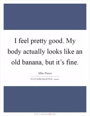I feel pretty good. My body actually looks like an old banana, but it’s fine Picture Quote #1