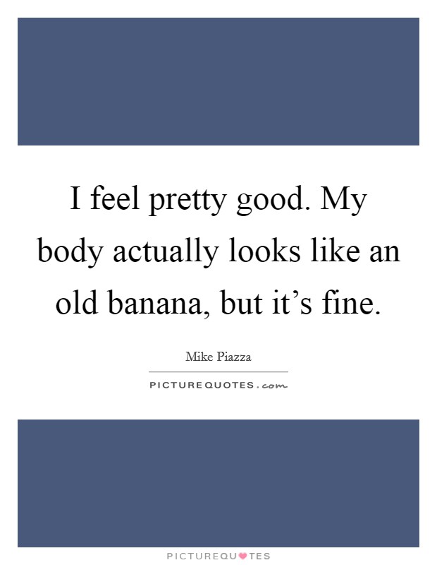 I feel pretty good. My body actually looks like an old banana, but it's fine. Picture Quote #1