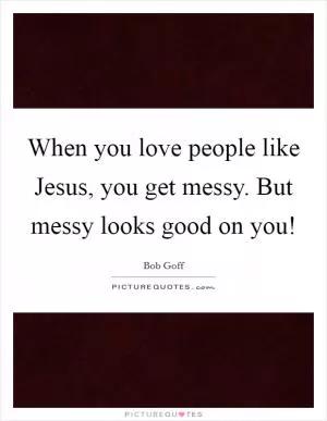 When you love people like Jesus, you get messy. But messy looks good on you! Picture Quote #1