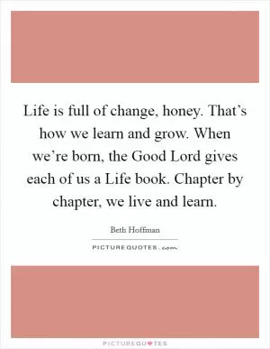 Life is full of change, honey. That’s how we learn and grow. When we’re born, the Good Lord gives each of us a Life book. Chapter by chapter, we live and learn Picture Quote #1