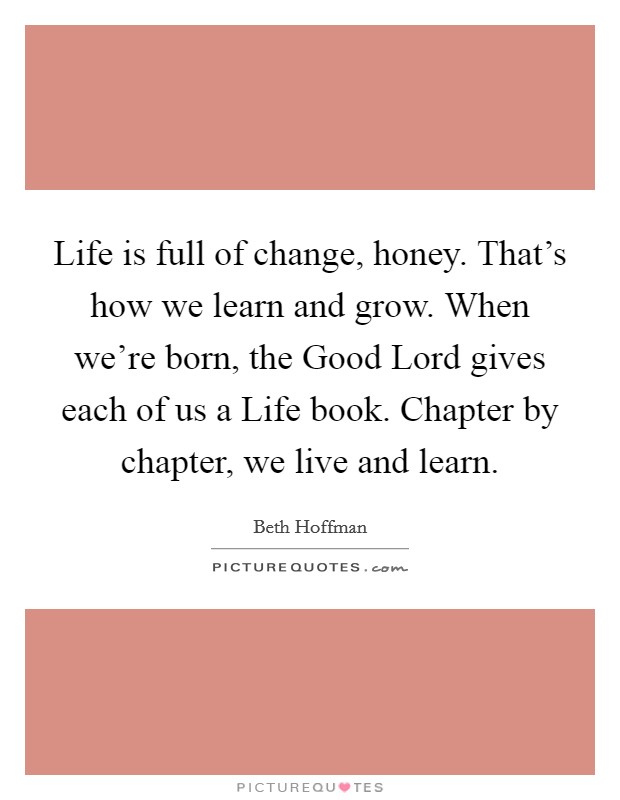 Life is full of change, honey. That's how we learn and grow. When we're born, the Good Lord gives each of us a Life book. Chapter by chapter, we live and learn. Picture Quote #1