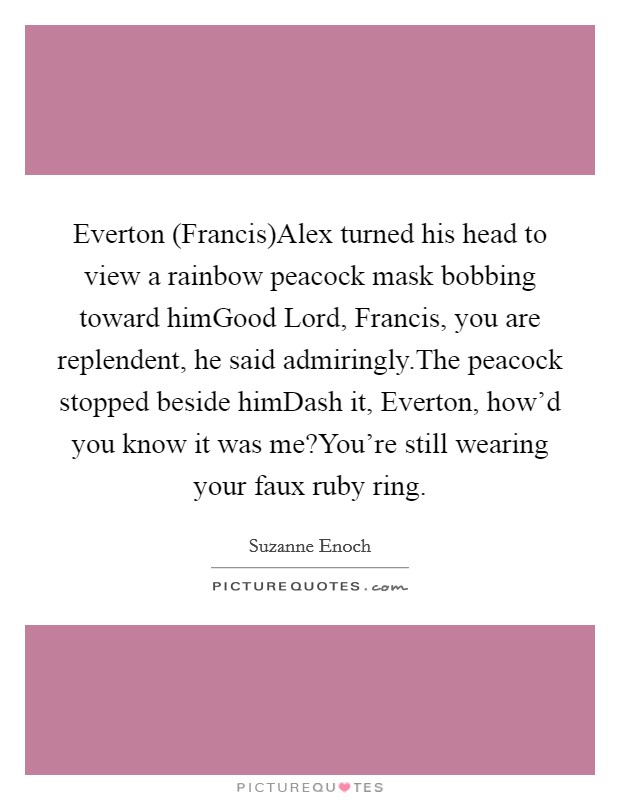 Everton (Francis)Alex turned his head to view a rainbow peacock mask bobbing toward himGood Lord, Francis, you are replendent, he said admiringly.The peacock stopped beside himDash it, Everton, how'd you know it was me?You're still wearing your faux ruby ring. Picture Quote #1