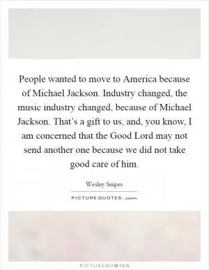 People wanted to move to America because of Michael Jackson. Industry changed, the music industry changed, because of Michael Jackson. That’s a gift to us, and, you know, I am concerned that the Good Lord may not send another one because we did not take good care of him Picture Quote #1