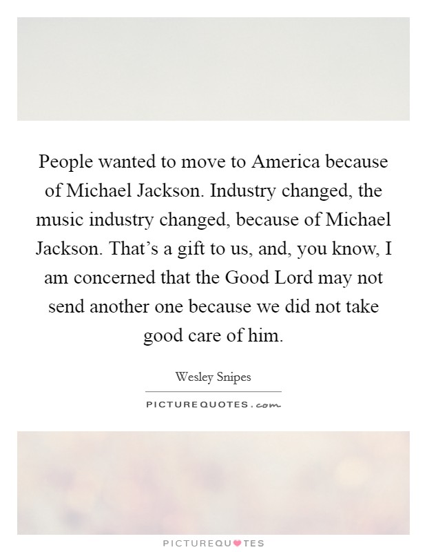 People wanted to move to America because of Michael Jackson. Industry changed, the music industry changed, because of Michael Jackson. That's a gift to us, and, you know, I am concerned that the Good Lord may not send another one because we did not take good care of him. Picture Quote #1