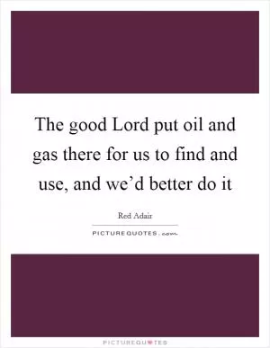 The good Lord put oil and gas there for us to find and use, and we’d better do it Picture Quote #1