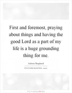 First and foremost, praying about things and having the good Lord as a part of my life is a huge grounding thing for me Picture Quote #1