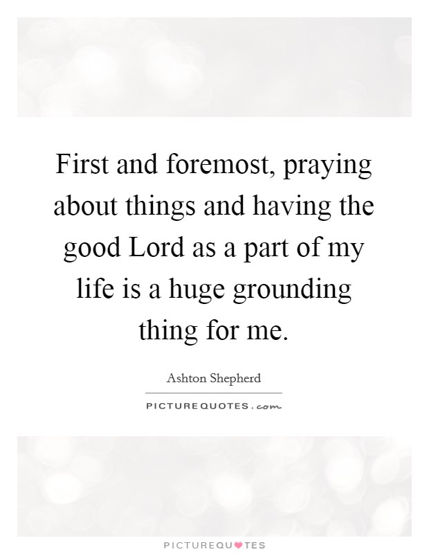 First and foremost, praying about things and having the good Lord as a part of my life is a huge grounding thing for me. Picture Quote #1