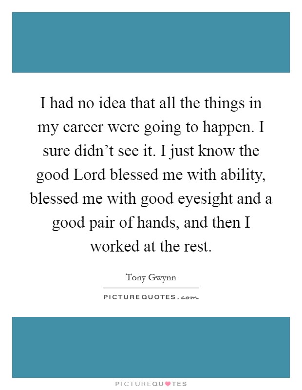 I had no idea that all the things in my career were going to happen. I sure didn't see it. I just know the good Lord blessed me with ability, blessed me with good eyesight and a good pair of hands, and then I worked at the rest. Picture Quote #1