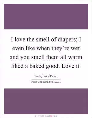 I love the smell of diapers; I even like when they’re wet and you smell them all warm liked a baked good. Love it Picture Quote #1