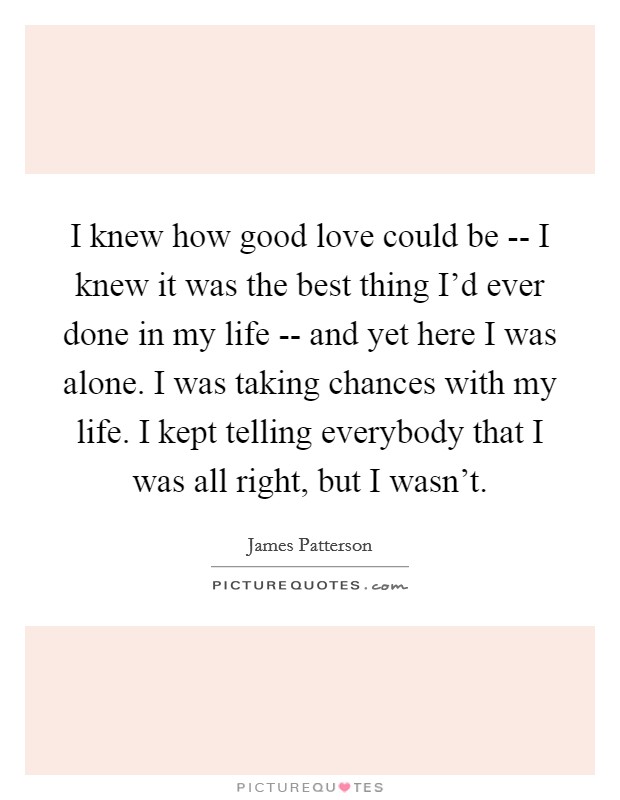 I knew how good love could be -- I knew it was the best thing I'd ever done in my life -- and yet here I was alone. I was taking chances with my life. I kept telling everybody that I was all right, but I wasn't. Picture Quote #1