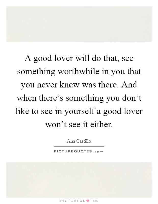A good lover will do that, see something worthwhile in you that you never knew was there. And when there's something you don't like to see in yourself a good lover won't see it either. Picture Quote #1