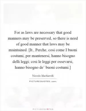 For as laws are necessary that good manners may be preserved, so there is need of good manner that laws may be maintained. [It., Perche, cosi come I buoni costumi, per mantenersi, hanno bisogno delli leggi; cosi le leggi per ossevarsi, hanno bisogno de’ buoni costumi.] Picture Quote #1