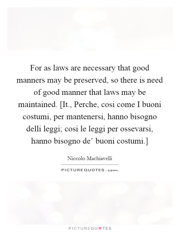 For as laws are necessary that good manners may be preserved, so there is need of good manner that laws may be maintained. [It., Perche, cosi come I buoni costumi, per mantenersi, hanno bisogno delli leggi; cosi le leggi per ossevarsi, hanno bisogno de' buoni costumi.] Picture Quote #1