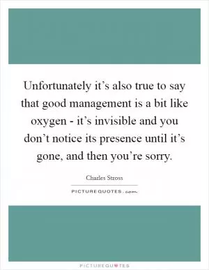Unfortunately it’s also true to say that good management is a bit like oxygen - it’s invisible and you don’t notice its presence until it’s gone, and then you’re sorry Picture Quote #1