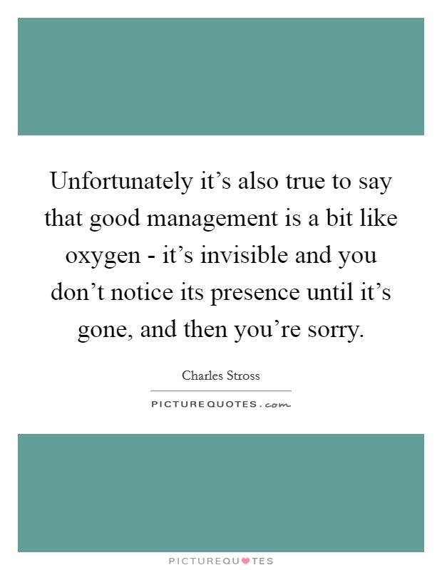 Unfortunately it's also true to say that good management is a bit like oxygen - it's invisible and you don't notice its presence until it's gone, and then you're sorry. Picture Quote #1