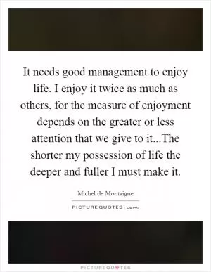 It needs good management to enjoy life. I enjoy it twice as much as others, for the measure of enjoyment depends on the greater or less attention that we give to it...The shorter my possession of life the deeper and fuller I must make it Picture Quote #1