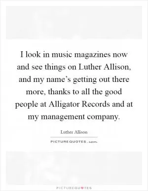 I look in music magazines now and see things on Luther Allison, and my name’s getting out there more, thanks to all the good people at Alligator Records and at my management company Picture Quote #1