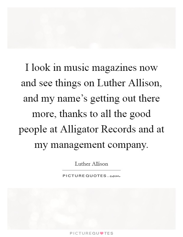 I look in music magazines now and see things on Luther Allison, and my name's getting out there more, thanks to all the good people at Alligator Records and at my management company. Picture Quote #1