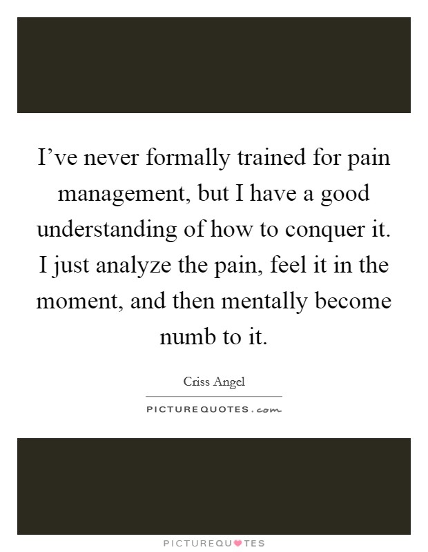 I've never formally trained for pain management, but I have a good understanding of how to conquer it. I just analyze the pain, feel it in the moment, and then mentally become numb to it. Picture Quote #1