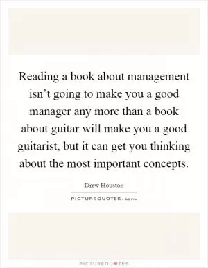 Reading a book about management isn’t going to make you a good manager any more than a book about guitar will make you a good guitarist, but it can get you thinking about the most important concepts Picture Quote #1