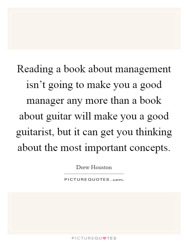 Reading a book about management isn't going to make you a good manager any more than a book about guitar will make you a good guitarist, but it can get you thinking about the most important concepts. Picture Quote #1