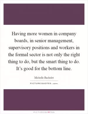 Having more women in company boards, in senior management, supervisory positions and workers in the formal sector is not only the right thing to do, but the smart thing to do. It’s good for the bottom line Picture Quote #1