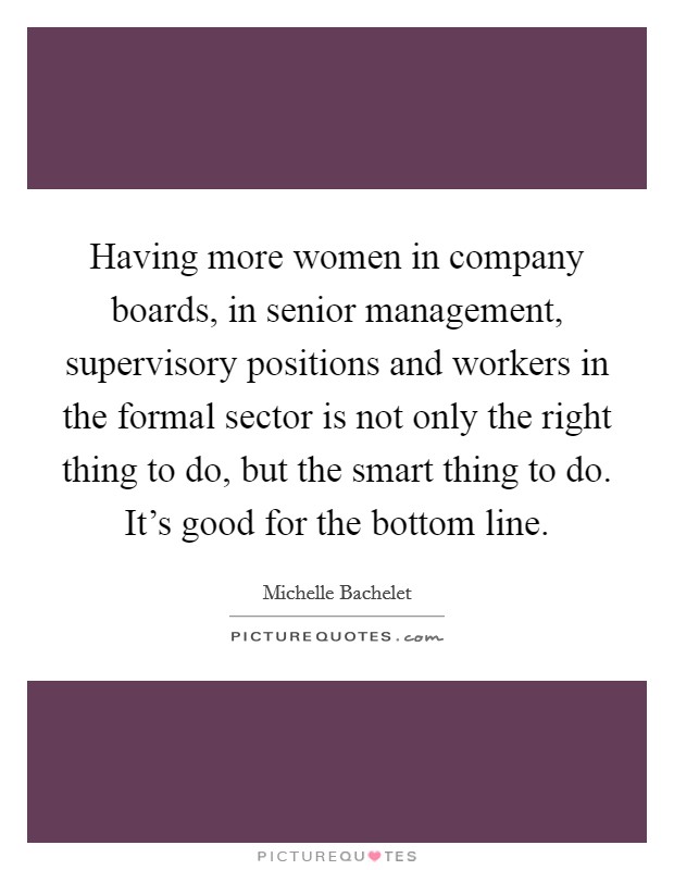 Having more women in company boards, in senior management, supervisory positions and workers in the formal sector is not only the right thing to do, but the smart thing to do. It's good for the bottom line. Picture Quote #1