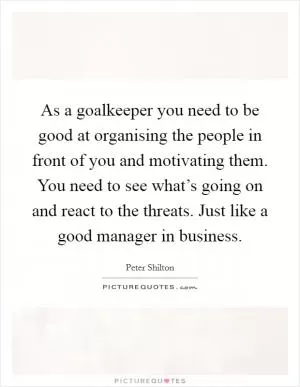 As a goalkeeper you need to be good at organising the people in front of you and motivating them. You need to see what’s going on and react to the threats. Just like a good manager in business Picture Quote #1