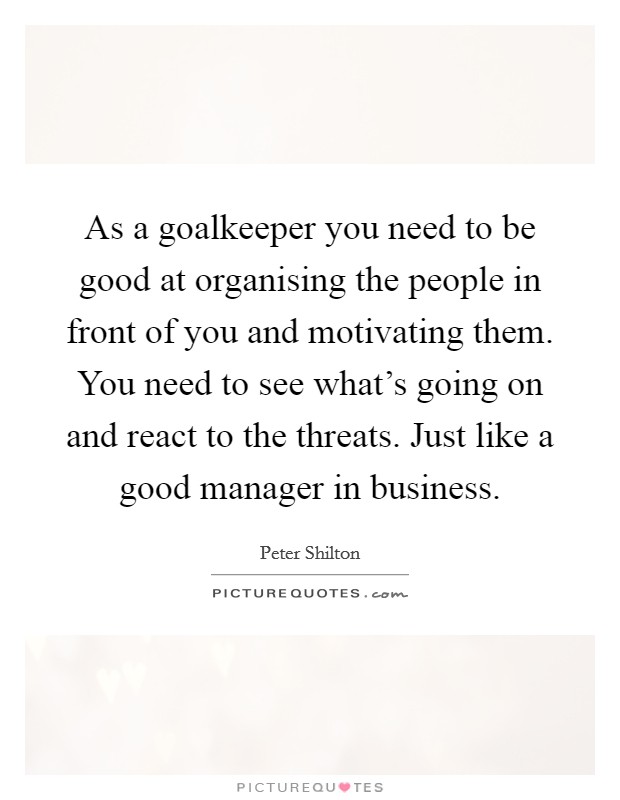 As a goalkeeper you need to be good at organising the people in front of you and motivating them. You need to see what's going on and react to the threats. Just like a good manager in business. Picture Quote #1