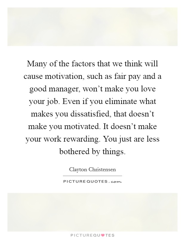Many of the factors that we think will cause motivation, such as fair pay and a good manager, won't make you love your job. Even if you eliminate what makes you dissatisfied, that doesn't make you motivated. It doesn't make your work rewarding. You just are less bothered by things. Picture Quote #1