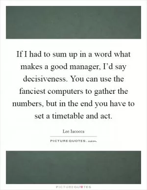 If I had to sum up in a word what makes a good manager, I’d say decisiveness. You can use the fanciest computers to gather the numbers, but in the end you have to set a timetable and act Picture Quote #1