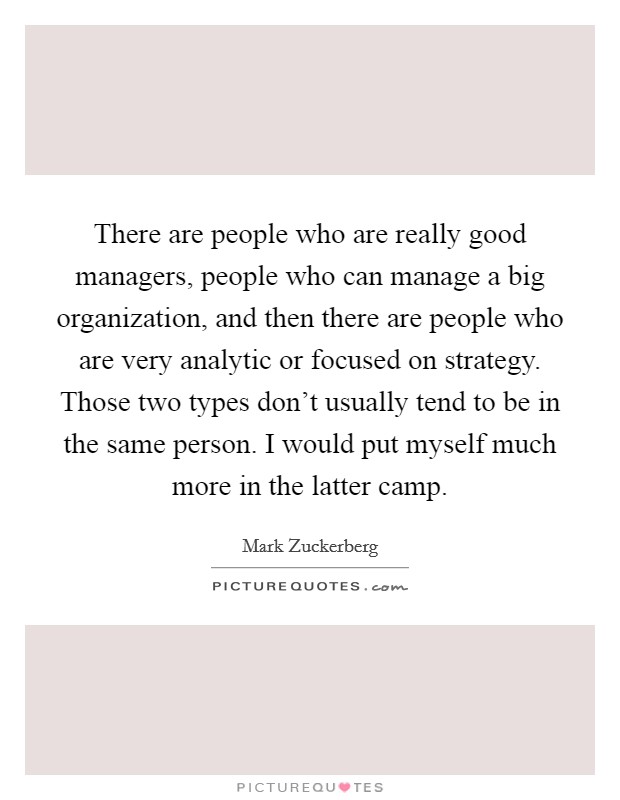 There are people who are really good managers, people who can manage a big organization, and then there are people who are very analytic or focused on strategy. Those two types don't usually tend to be in the same person. I would put myself much more in the latter camp. Picture Quote #1