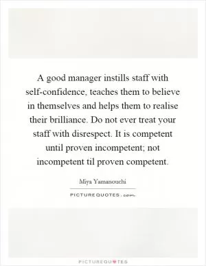 A good manager instills staff with self-confidence, teaches them to believe in themselves and helps them to realise their brilliance. Do not ever treat your staff with disrespect. It is competent until proven incompetent; not incompetent til proven competent Picture Quote #1