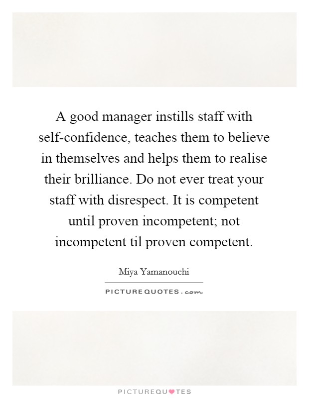 A good manager instills staff with self-confidence, teaches them to believe in themselves and helps them to realise their brilliance. Do not ever treat your staff with disrespect. It is competent until proven incompetent; not incompetent til proven competent. Picture Quote #1
