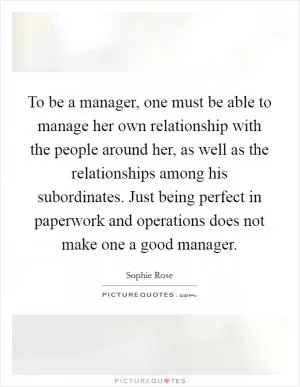 To be a manager, one must be able to manage her own relationship with the people around her, as well as the relationships among his subordinates. Just being perfect in paperwork and operations does not make one a good manager Picture Quote #1