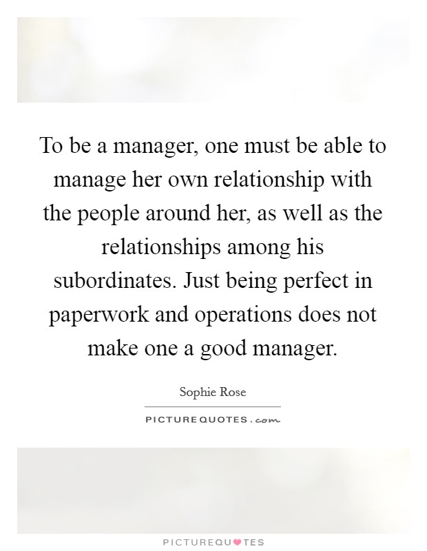 To be a manager, one must be able to manage her own relationship with the people around her, as well as the relationships among his subordinates. Just being perfect in paperwork and operations does not make one a good manager. Picture Quote #1