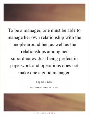 To be a manager, one must be able to manage her own relationship with the people around her, as well as the relationships among her subordinates. Just being perfect in paperwork and operations does not make one a good manager Picture Quote #1