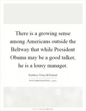 There is a growing sense among Americans outside the Beltway that while President Obama may be a good talker, he is a lousy manager Picture Quote #1