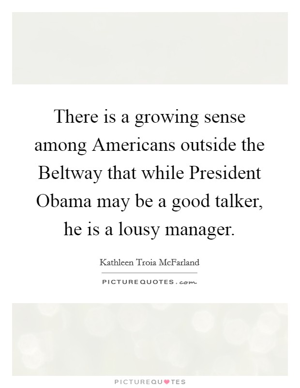 There is a growing sense among Americans outside the Beltway that while President Obama may be a good talker, he is a lousy manager. Picture Quote #1