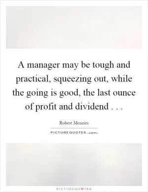 A manager may be tough and practical, squeezing out, while the going is good, the last ounce of profit and dividend . .  Picture Quote #1