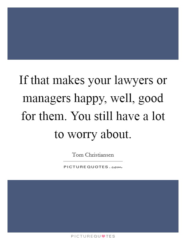 If that makes your lawyers or managers happy, well, good for them. You still have a lot to worry about. Picture Quote #1