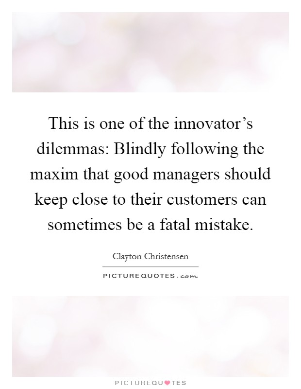 This is one of the innovator's dilemmas: Blindly following the maxim that good managers should keep close to their customers can sometimes be a fatal mistake. Picture Quote #1