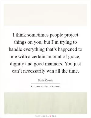I think sometimes people project things on you, but I’m trying to handle everything that’s happened to me with a certain amount of grace, dignity and good manners. You just can’t necessarily win all the time Picture Quote #1