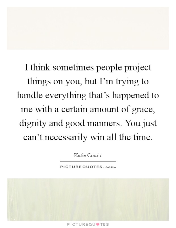 I think sometimes people project things on you, but I'm trying to handle everything that's happened to me with a certain amount of grace, dignity and good manners. You just can't necessarily win all the time. Picture Quote #1