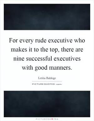 For every rude executive who makes it to the top, there are nine successful executives with good manners Picture Quote #1