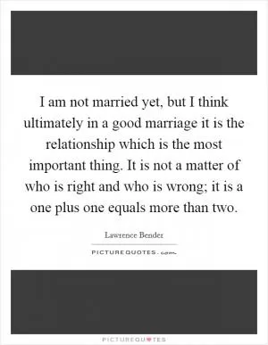 I am not married yet, but I think ultimately in a good marriage it is the relationship which is the most important thing. It is not a matter of who is right and who is wrong; it is a one plus one equals more than two Picture Quote #1